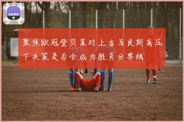 聚焦欧冠登贝莱对上吉马良斯高压下决策是否会成为胜负分界线