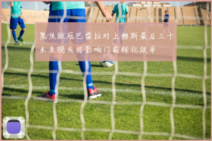 聚焦欧冠巴雷拉对上赖斯最后三十米表现或将影响门前转化效率