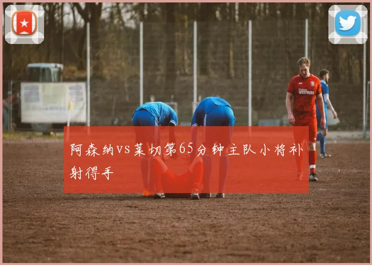 阿森纳vs莱切第65分钟主队小将补射得手