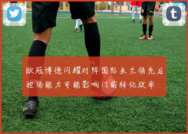 欧冠博德闪耀对阵国际米兰领先后控场能力可能影响门前转化效率