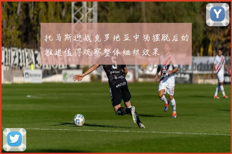 托马斯迎战克罗地亚中场摆脱后的推进值得观察整体组织效果