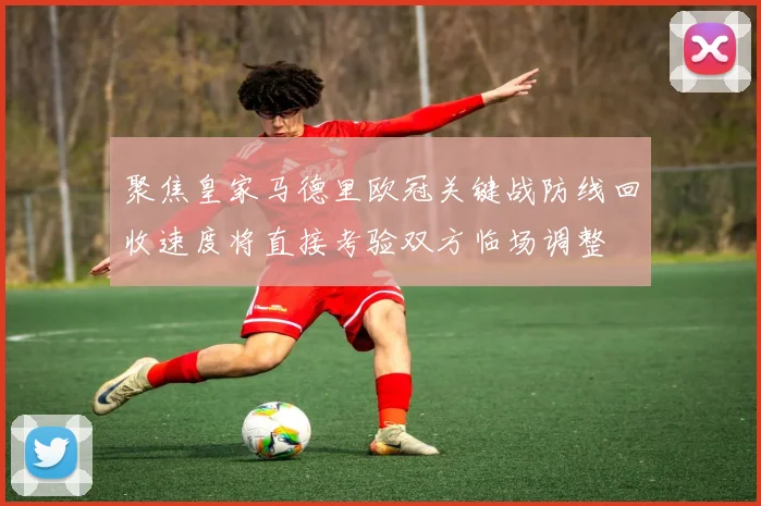 聚焦皇家马德里欧冠关键战防线回收速度将直接考验双方临场调整
