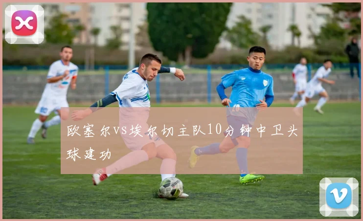 欧塞尔vs埃尔切主队10分钟中卫头球建功