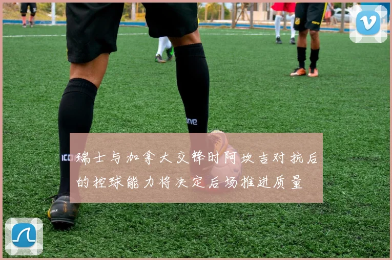 瑞士与加拿大交锋时阿坎吉对抗后的控球能力将决定后场推进质量