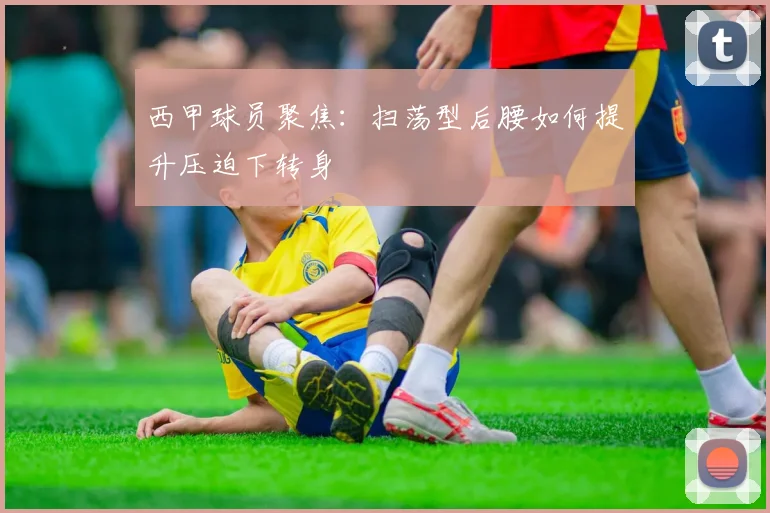 西甲球员聚焦:扫荡型后腰如何提升压迫下转身